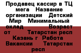 Продавец-кассир в ТЦ мега › Название организации ­ Детский Мир › Минимальный оклад ­ 20 000 › Возраст от ­ 18 - Татарстан респ., Казань г. Работа » Вакансии   . Татарстан респ.